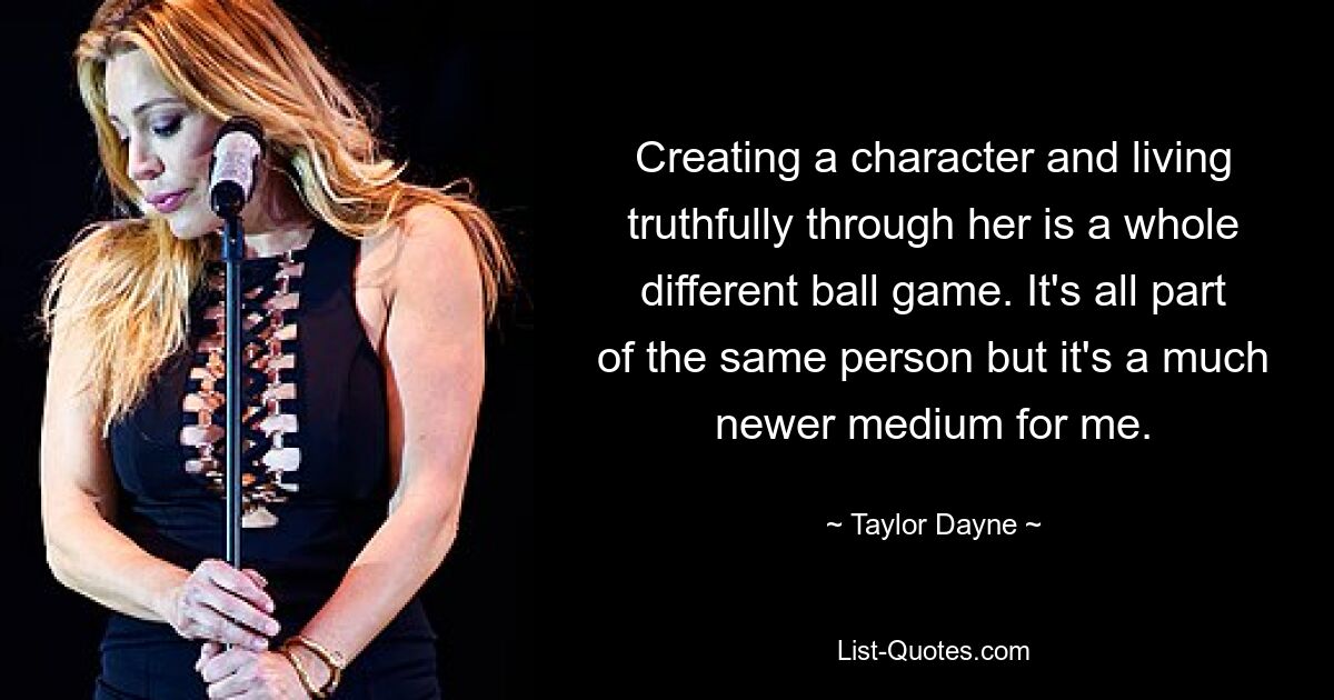 Creating a character and living truthfully through her is a whole different ball game. It's all part of the same person but it's a much newer medium for me. — © Taylor Dayne