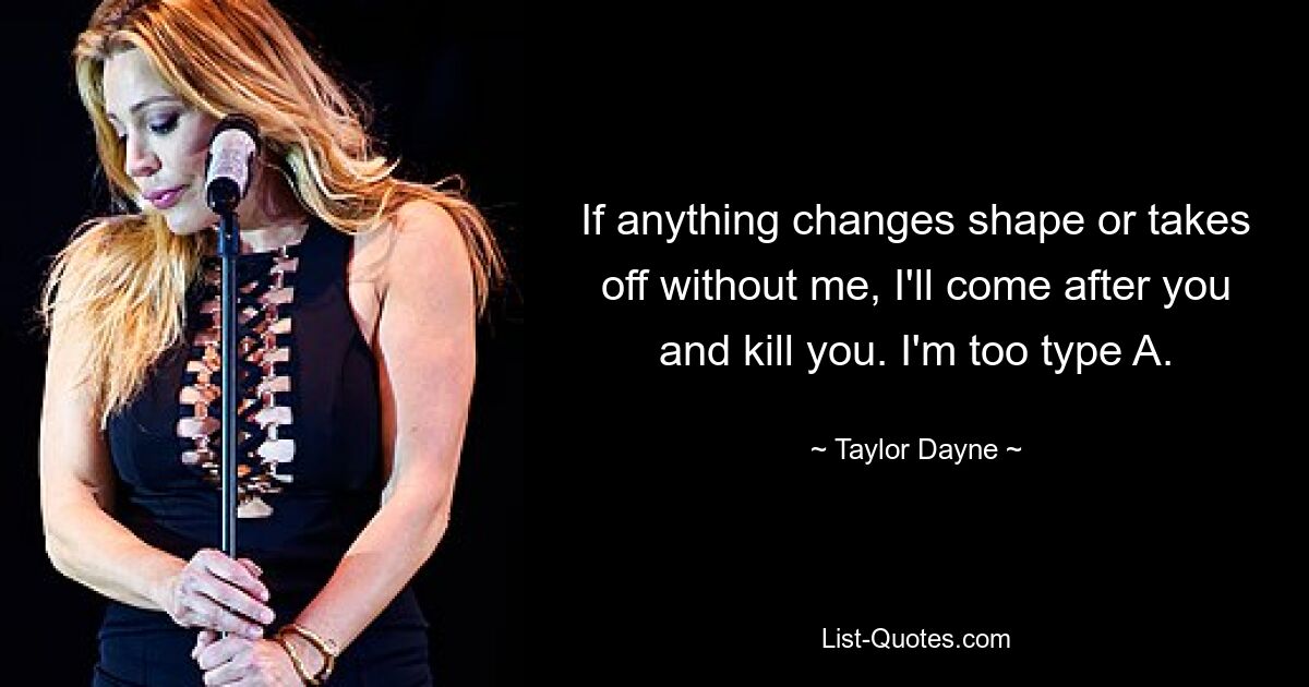 If anything changes shape or takes off without me, I'll come after you and kill you. I'm too type A. — © Taylor Dayne