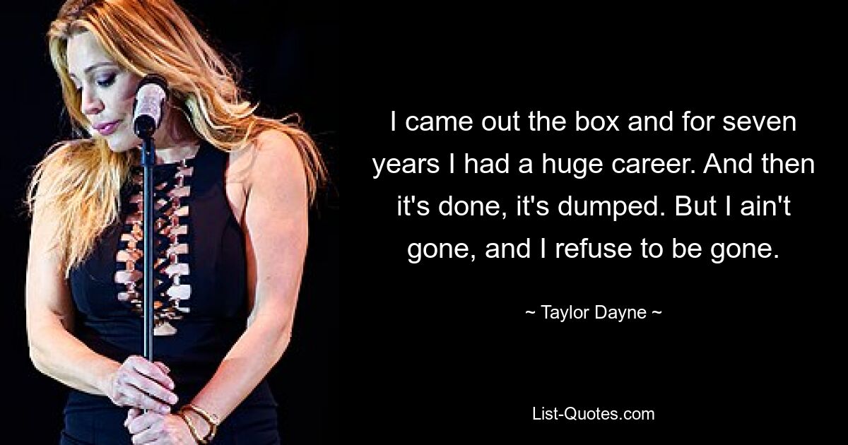 I came out the box and for seven years I had a huge career. And then it's done, it's dumped. But I ain't gone, and I refuse to be gone. — © Taylor Dayne