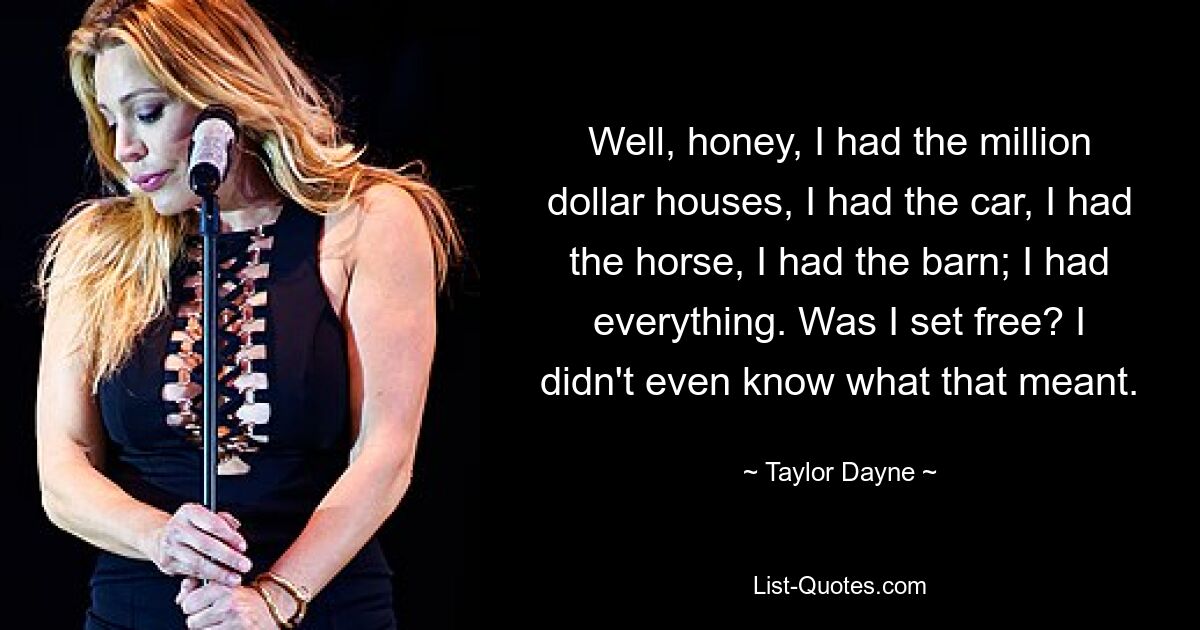 Well, honey, I had the million dollar houses, I had the car, I had the horse, I had the barn; I had everything. Was I set free? I didn't even know what that meant. — © Taylor Dayne