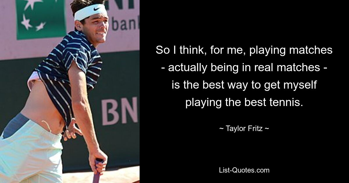 So I think, for me, playing matches - actually being in real matches - is the best way to get myself playing the best tennis. — © Taylor Fritz