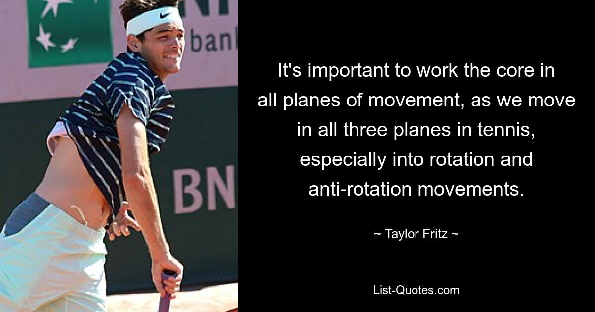 It's important to work the core in all planes of movement, as we move in all three planes in tennis, especially into rotation and anti-rotation movements. — © Taylor Fritz