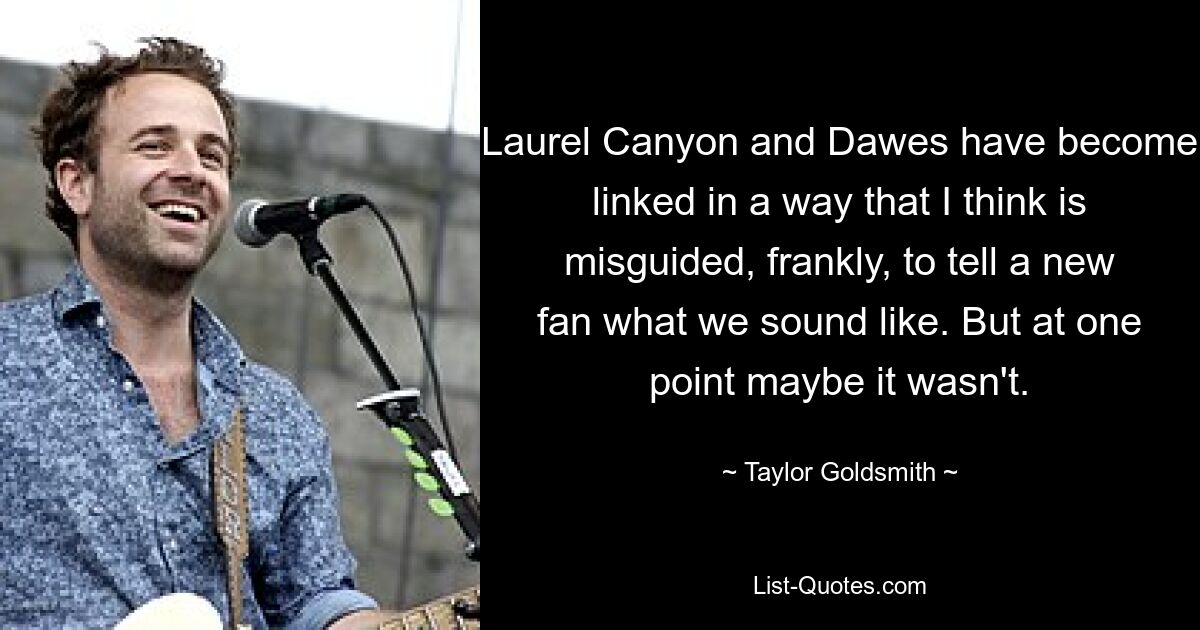 Laurel Canyon and Dawes have become linked in a way that I think is misguided, frankly, to tell a new fan what we sound like. But at one point maybe it wasn't. — © Taylor Goldsmith