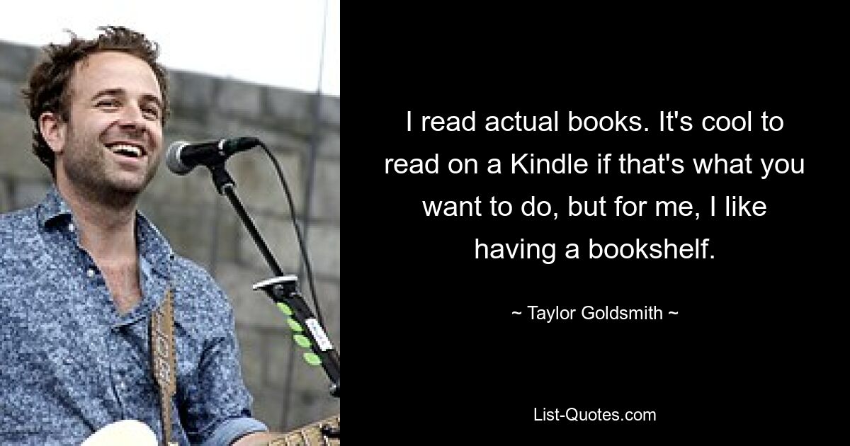 I read actual books. It's cool to read on a Kindle if that's what you want to do, but for me, I like having a bookshelf. — © Taylor Goldsmith