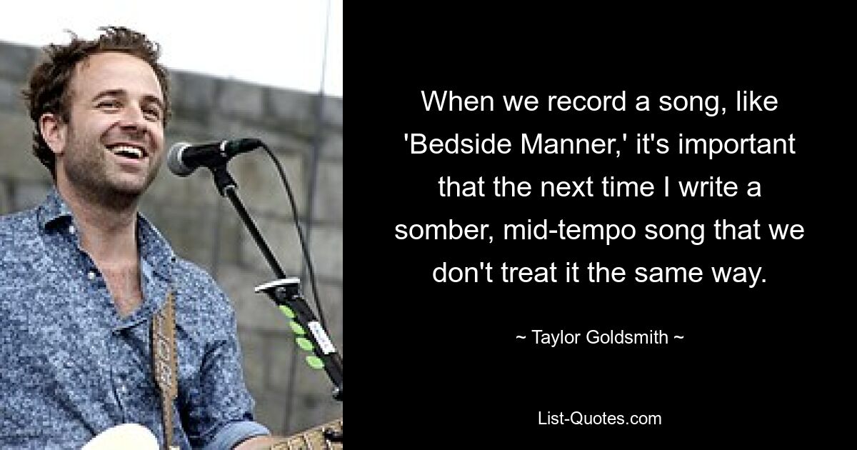 When we record a song, like 'Bedside Manner,' it's important that the next time I write a somber, mid-tempo song that we don't treat it the same way. — © Taylor Goldsmith