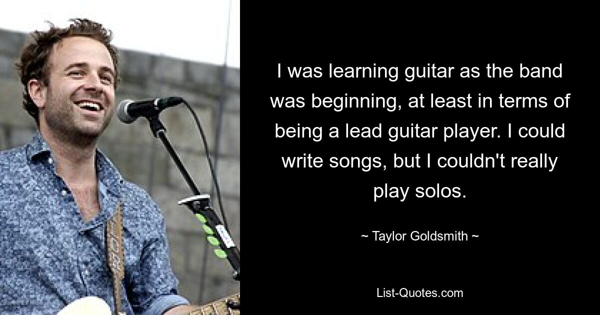 I was learning guitar as the band was beginning, at least in terms of being a lead guitar player. I could write songs, but I couldn't really play solos. — © Taylor Goldsmith