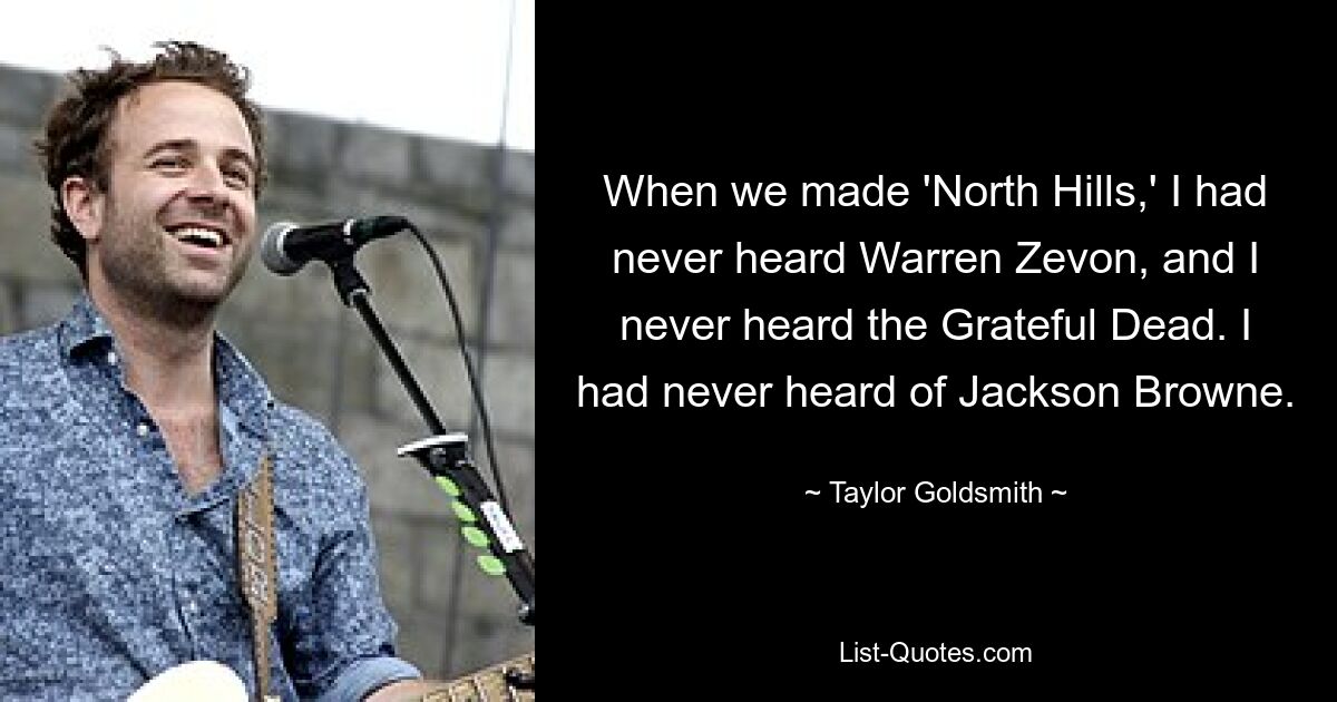 When we made 'North Hills,' I had never heard Warren Zevon, and I never heard the Grateful Dead. I had never heard of Jackson Browne. — © Taylor Goldsmith