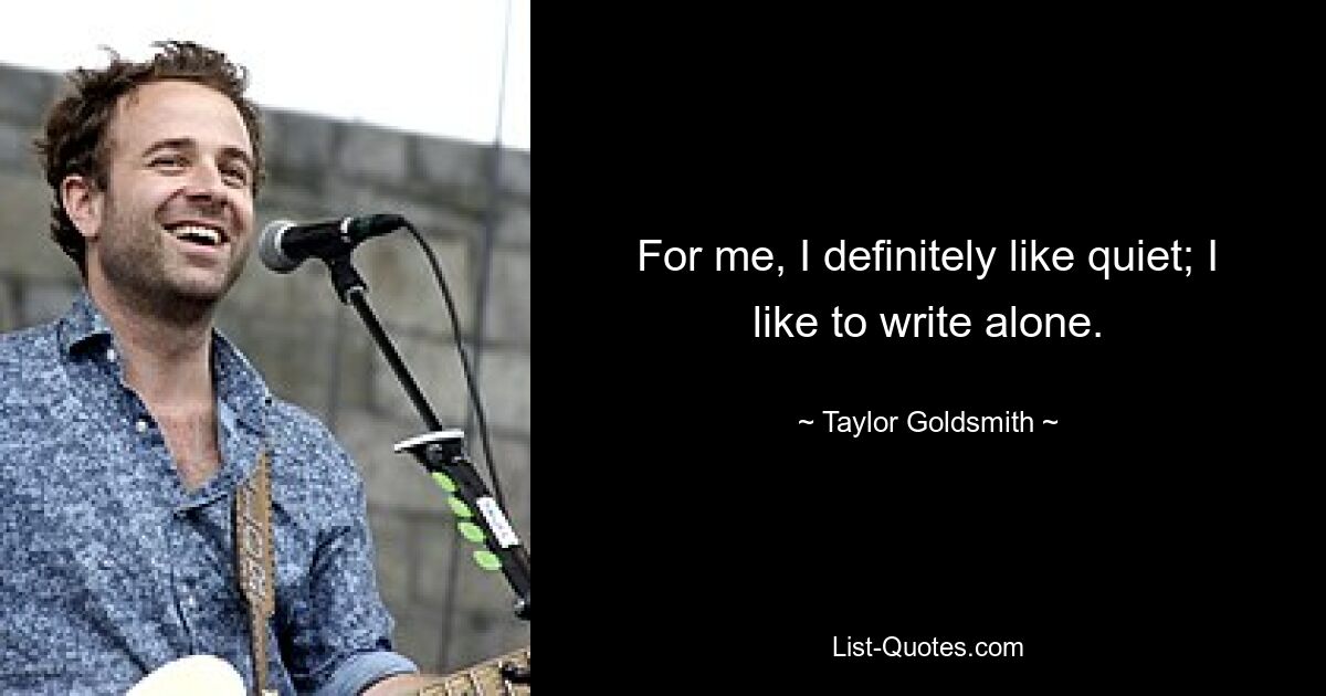 For me, I definitely like quiet; I like to write alone. — © Taylor Goldsmith