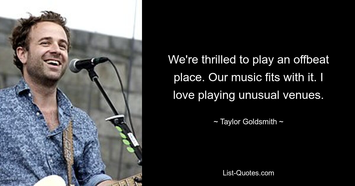 We're thrilled to play an offbeat place. Our music fits with it. I love playing unusual venues. — © Taylor Goldsmith