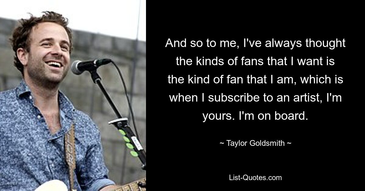 And so to me, I've always thought the kinds of fans that I want is the kind of fan that I am, which is when I subscribe to an artist, I'm yours. I'm on board. — © Taylor Goldsmith