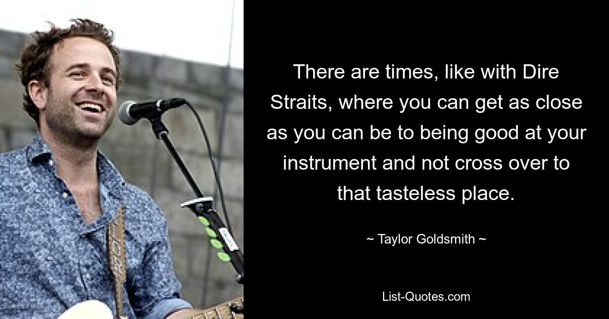 There are times, like with Dire Straits, where you can get as close as you can be to being good at your instrument and not cross over to that tasteless place. — © Taylor Goldsmith