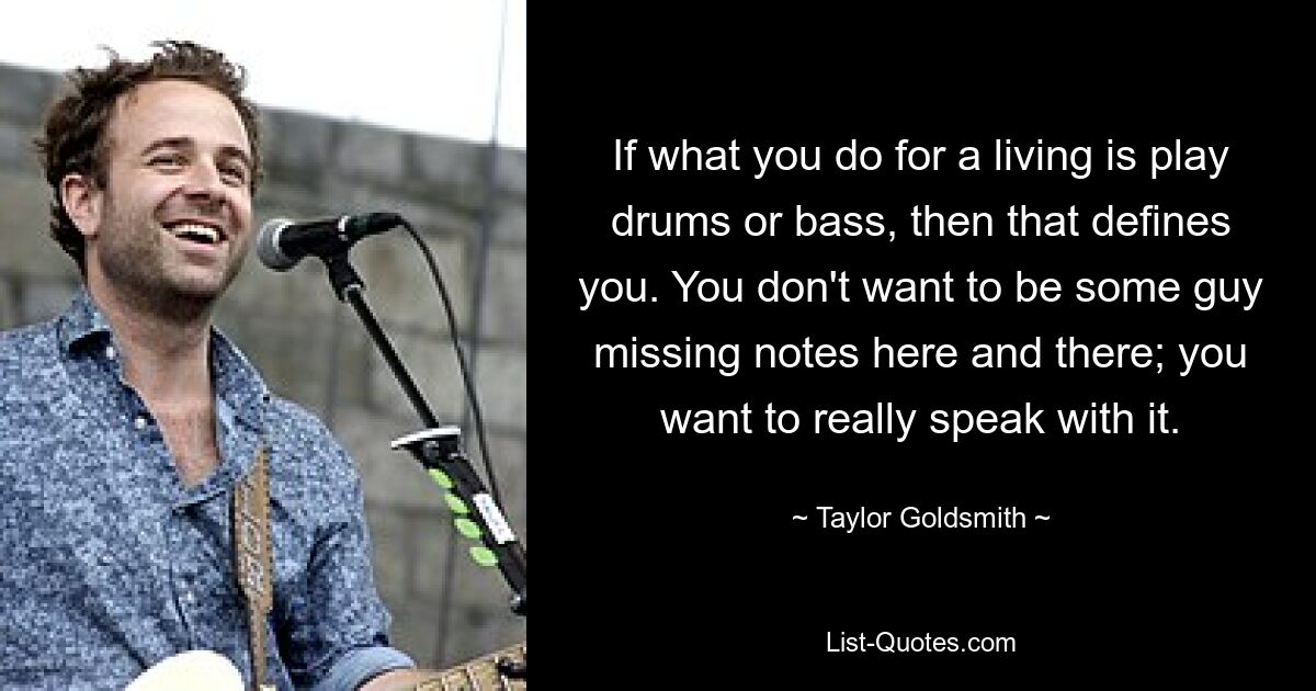 If what you do for a living is play drums or bass, then that defines you. You don't want to be some guy missing notes here and there; you want to really speak with it. — © Taylor Goldsmith