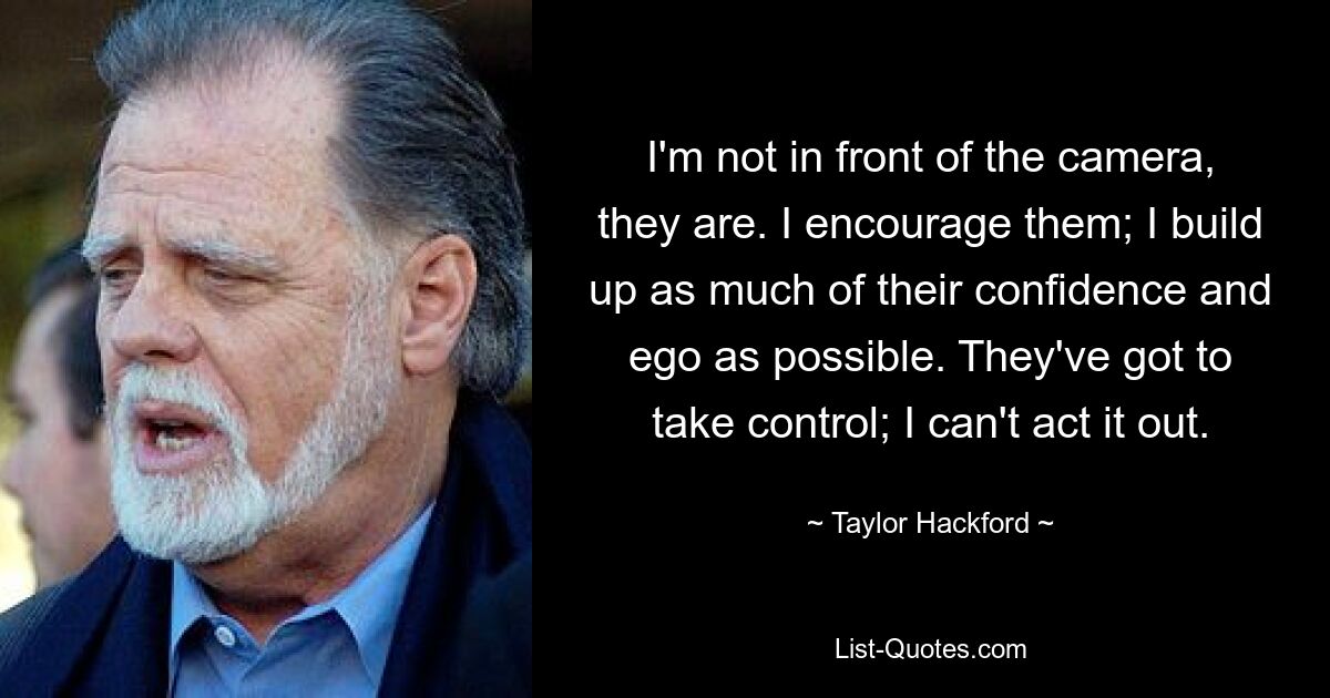 I'm not in front of the camera, they are. I encourage them; I build up as much of their confidence and ego as possible. They've got to take control; I can't act it out. — © Taylor Hackford