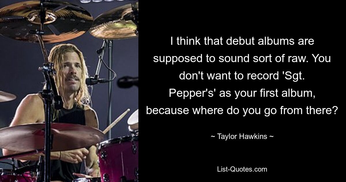 I think that debut albums are supposed to sound sort of raw. You don't want to record 'Sgt. Pepper's' as your first album, because where do you go from there? — © Taylor Hawkins