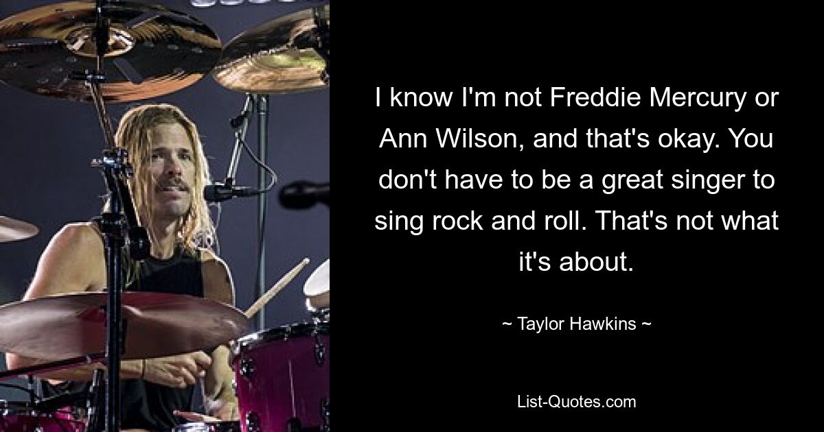 I know I'm not Freddie Mercury or Ann Wilson, and that's okay. You don't have to be a great singer to sing rock and roll. That's not what it's about. — © Taylor Hawkins