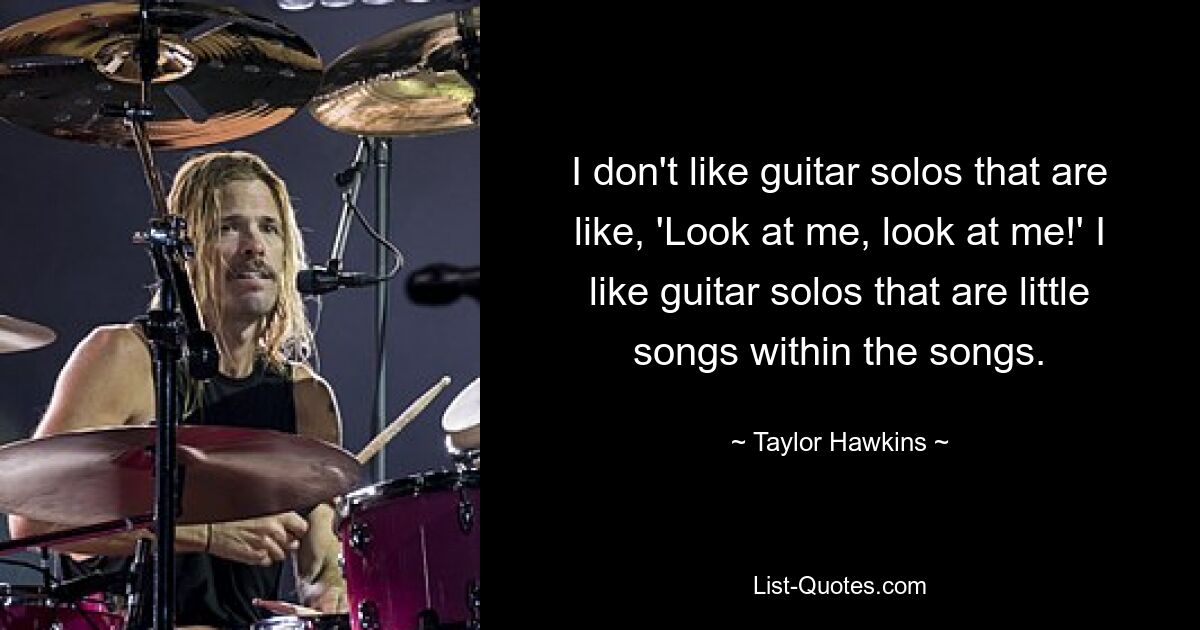 I don't like guitar solos that are like, 'Look at me, look at me!' I like guitar solos that are little songs within the songs. — © Taylor Hawkins