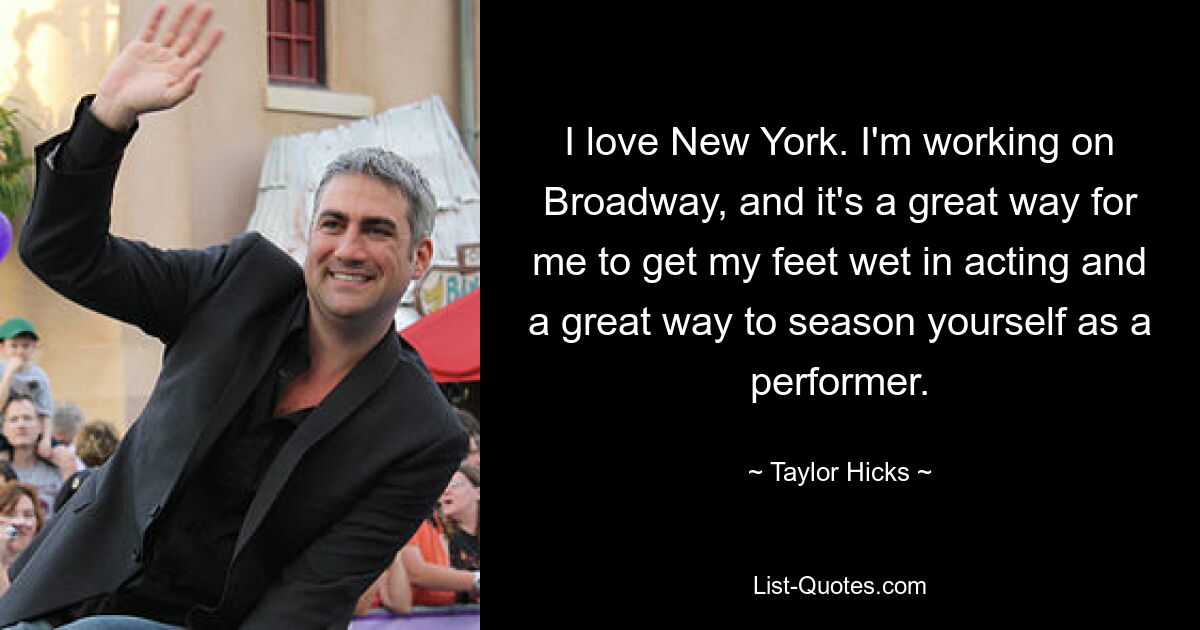 I love New York. I'm working on Broadway, and it's a great way for me to get my feet wet in acting and a great way to season yourself as a performer. — © Taylor Hicks