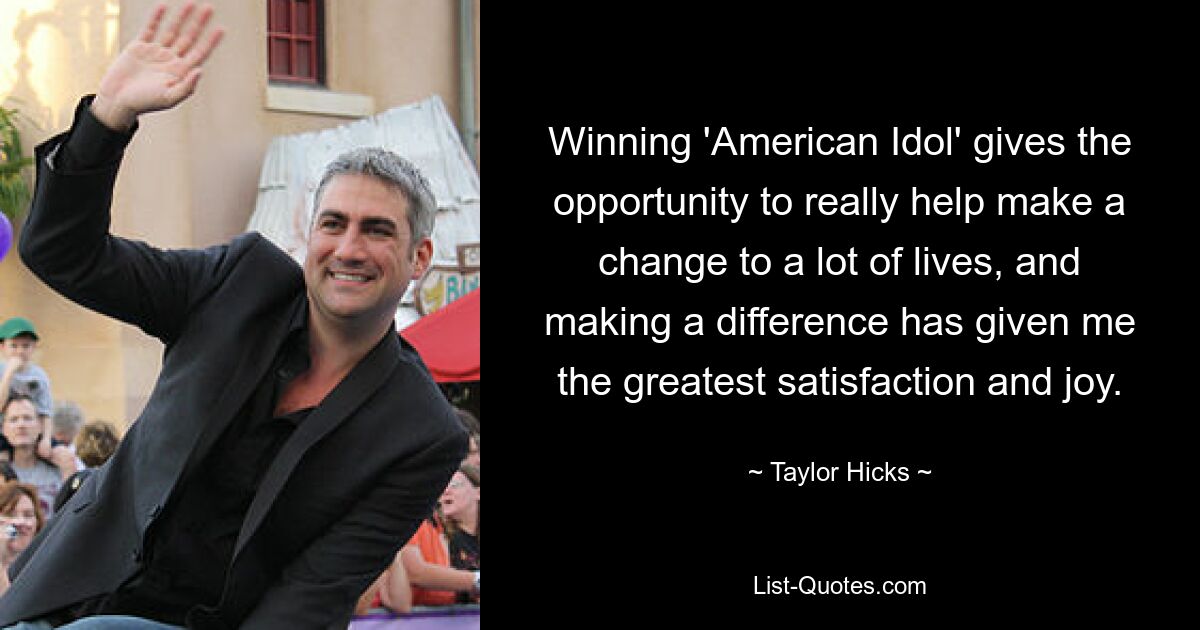 Winning 'American Idol' gives the opportunity to really help make a change to a lot of lives, and making a difference has given me the greatest satisfaction and joy. — © Taylor Hicks