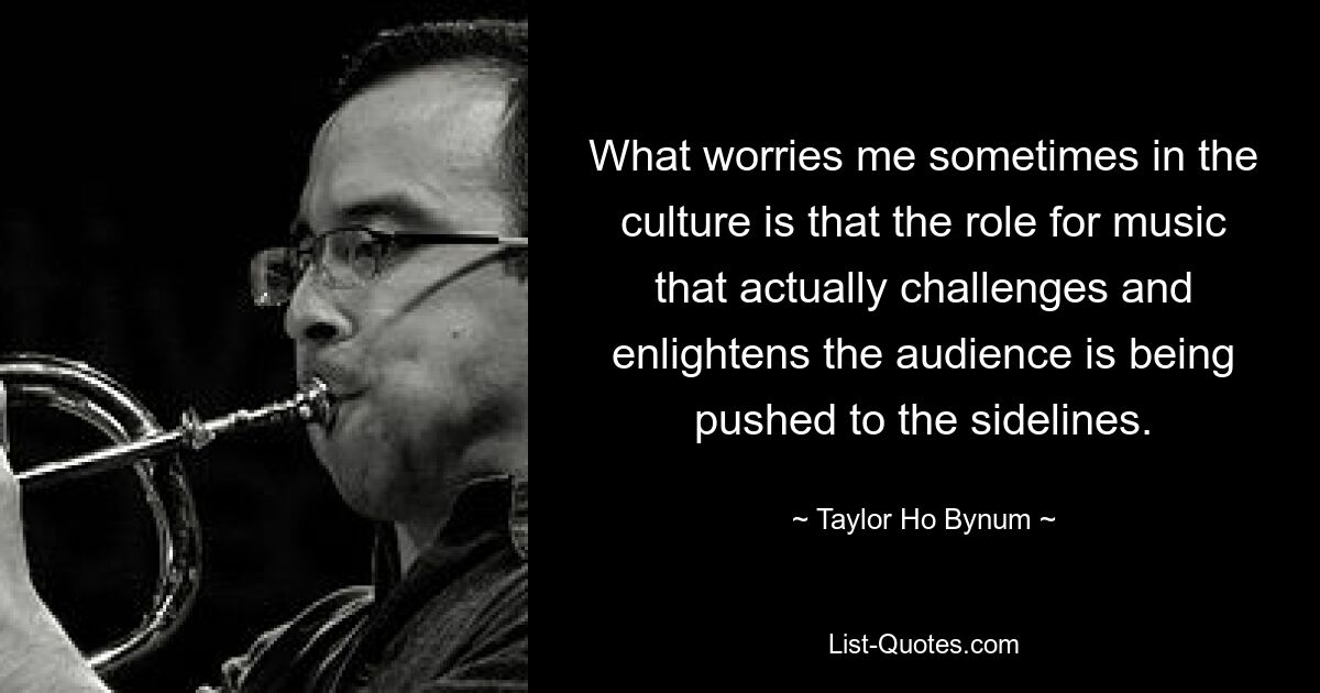 What worries me sometimes in the culture is that the role for music that actually challenges and enlightens the audience is being pushed to the sidelines. — © Taylor Ho Bynum