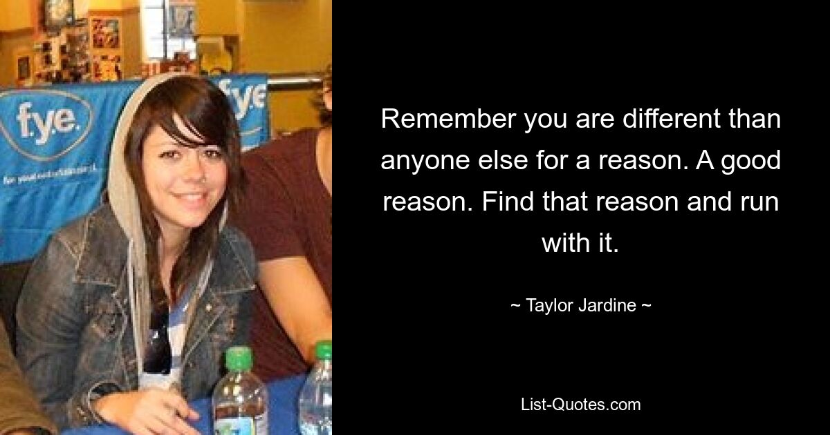 Remember you are different than anyone else for a reason. A good reason. Find that reason and run with it. — © Taylor Jardine