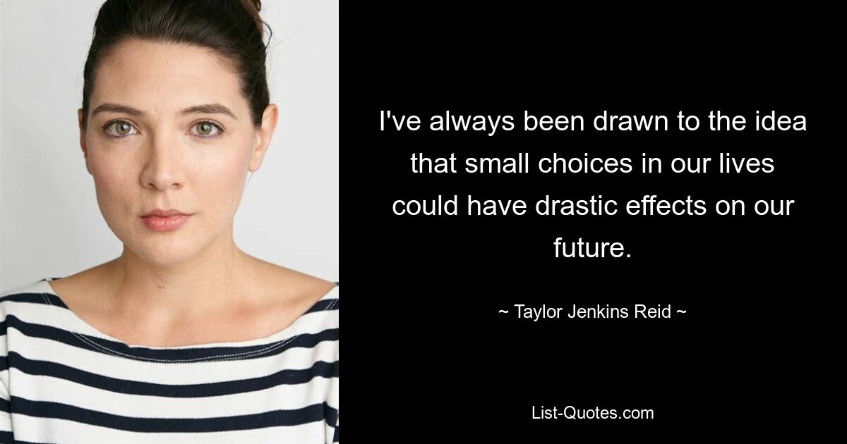 I've always been drawn to the idea that small choices in our lives could have drastic effects on our future. — © Taylor Jenkins Reid