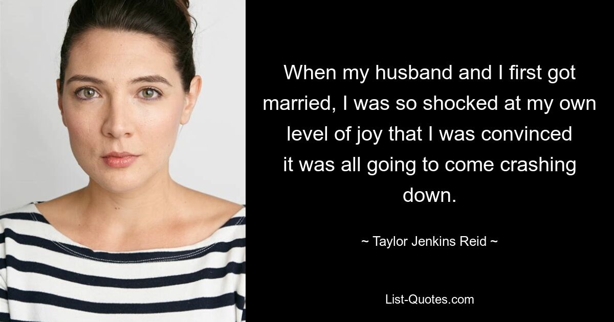 When my husband and I first got married, I was so shocked at my own level of joy that I was convinced it was all going to come crashing down. — © Taylor Jenkins Reid