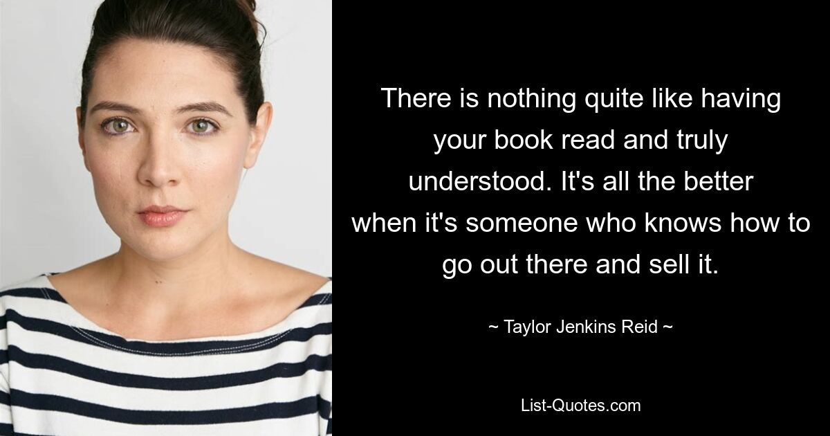 There is nothing quite like having your book read and truly understood. It's all the better when it's someone who knows how to go out there and sell it. — © Taylor Jenkins Reid