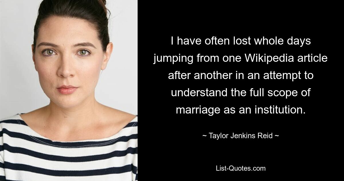 I have often lost whole days jumping from one Wikipedia article after another in an attempt to understand the full scope of marriage as an institution. — © Taylor Jenkins Reid