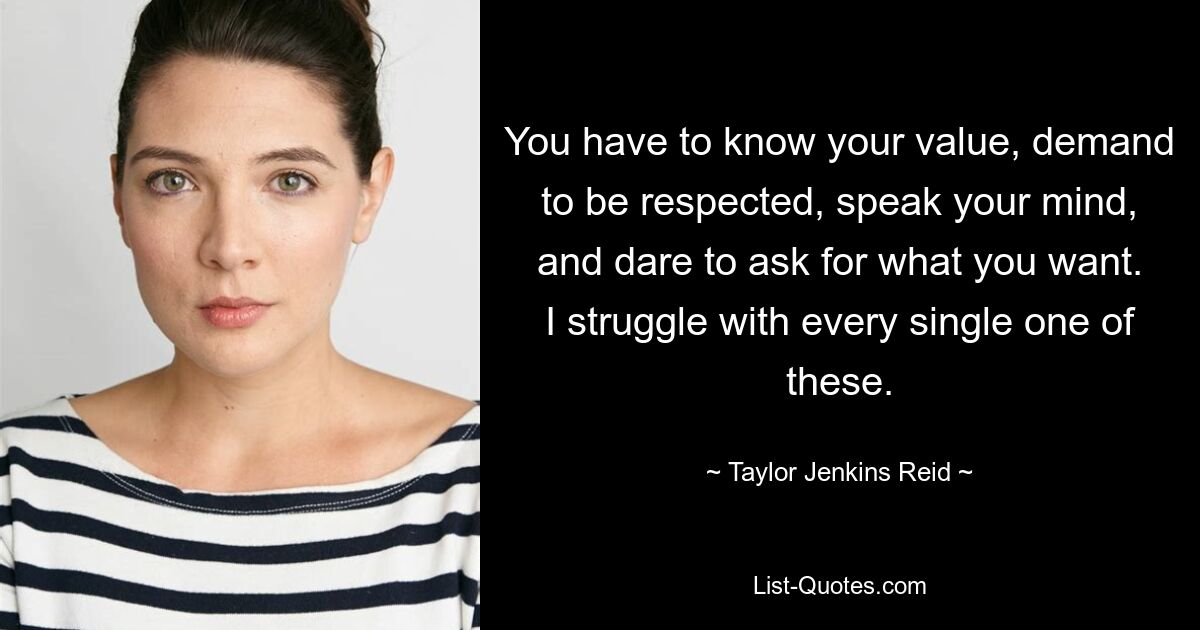 You have to know your value, demand to be respected, speak your mind, and dare to ask for what you want. I struggle with every single one of these. — © Taylor Jenkins Reid