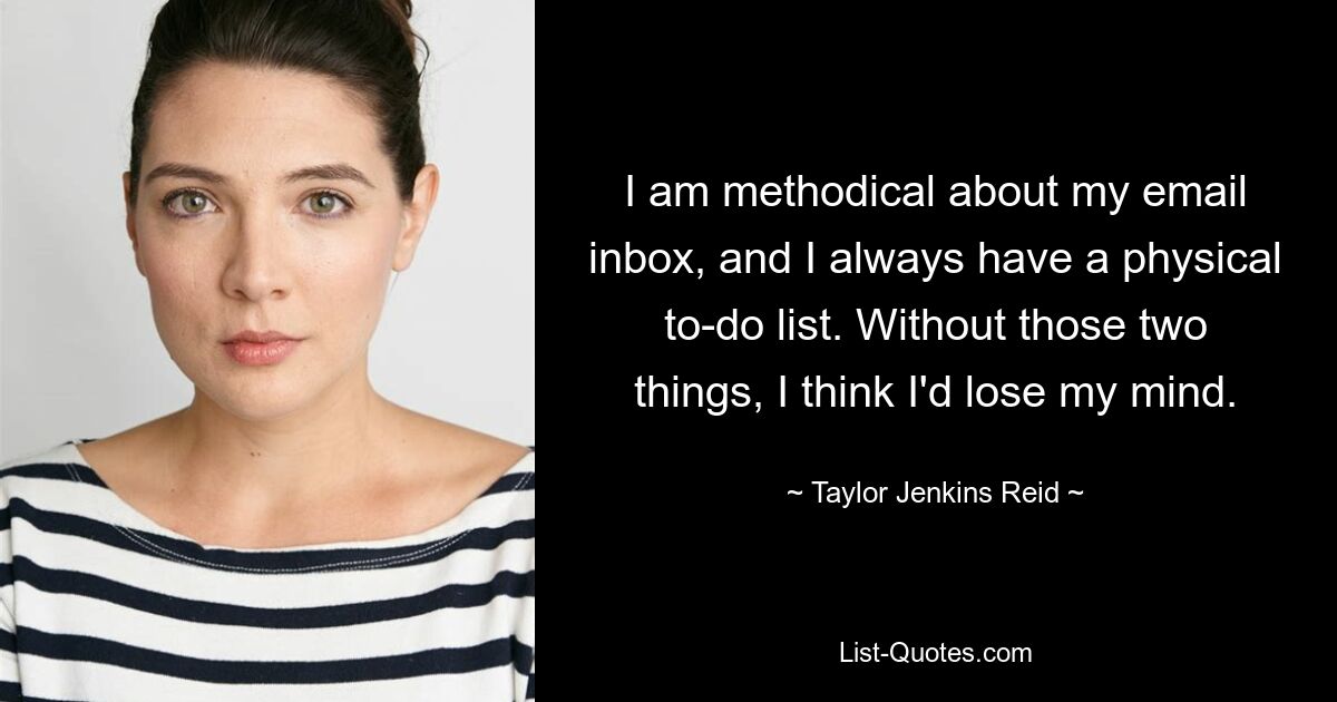 I am methodical about my email inbox, and I always have a physical to-do list. Without those two things, I think I'd lose my mind. — © Taylor Jenkins Reid