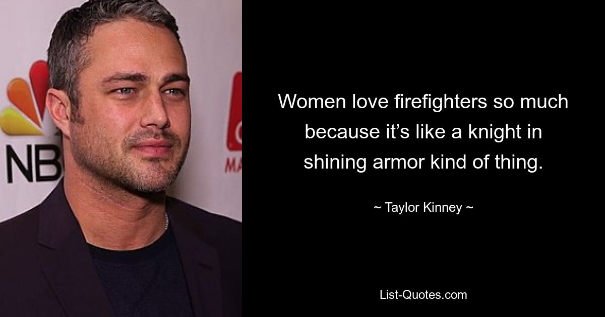 Women love firefighters so much because it’s like a knight in shining armor kind of thing. — © Taylor Kinney