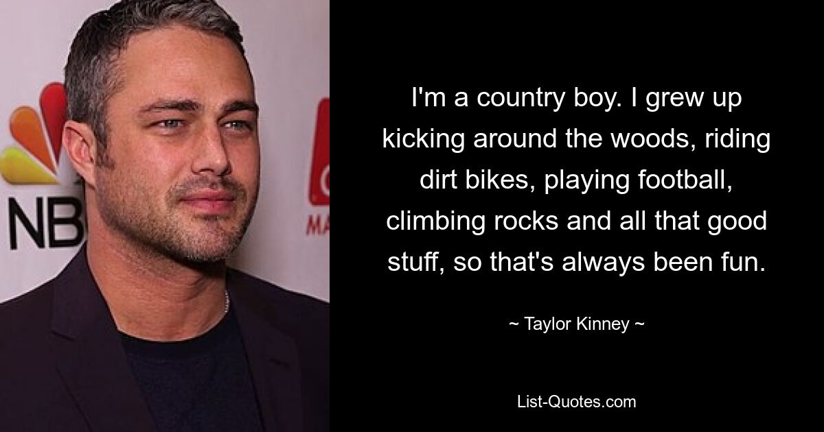 I'm a country boy. I grew up kicking around the woods, riding dirt bikes, playing football, climbing rocks and all that good stuff, so that's always been fun. — © Taylor Kinney