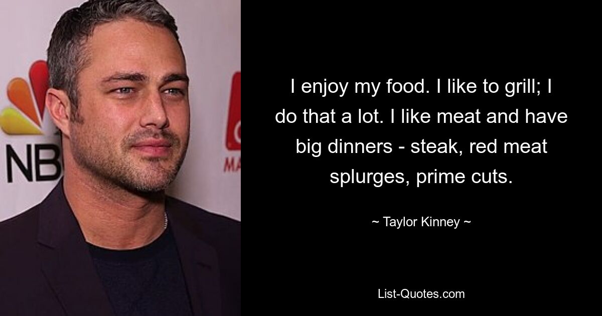 I enjoy my food. I like to grill; I do that a lot. I like meat and have big dinners - steak, red meat splurges, prime cuts. — © Taylor Kinney