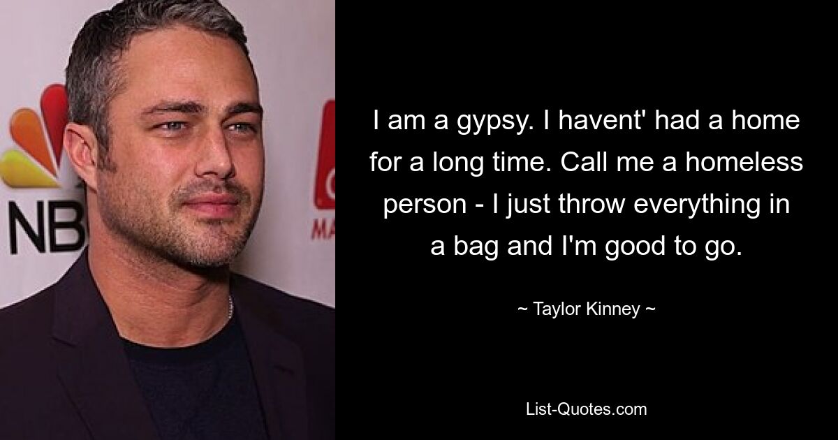 I am a gypsy. I havent' had a home for a long time. Call me a homeless person - I just throw everything in a bag and I'm good to go. — © Taylor Kinney