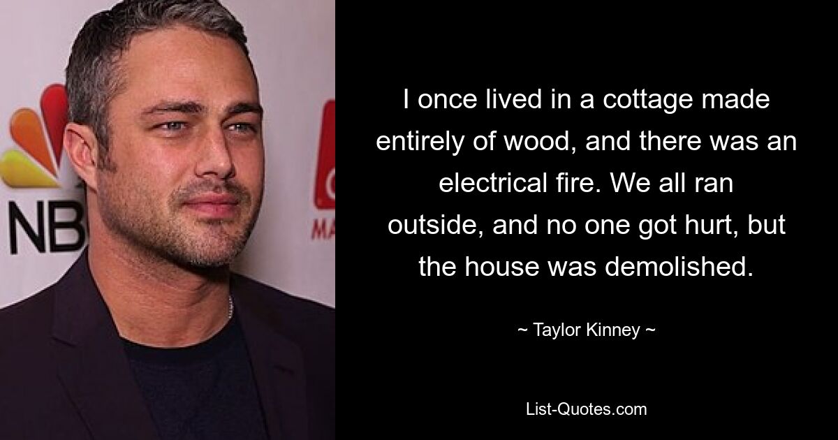 I once lived in a cottage made entirely of wood, and there was an electrical fire. We all ran outside, and no one got hurt, but the house was demolished. — © Taylor Kinney