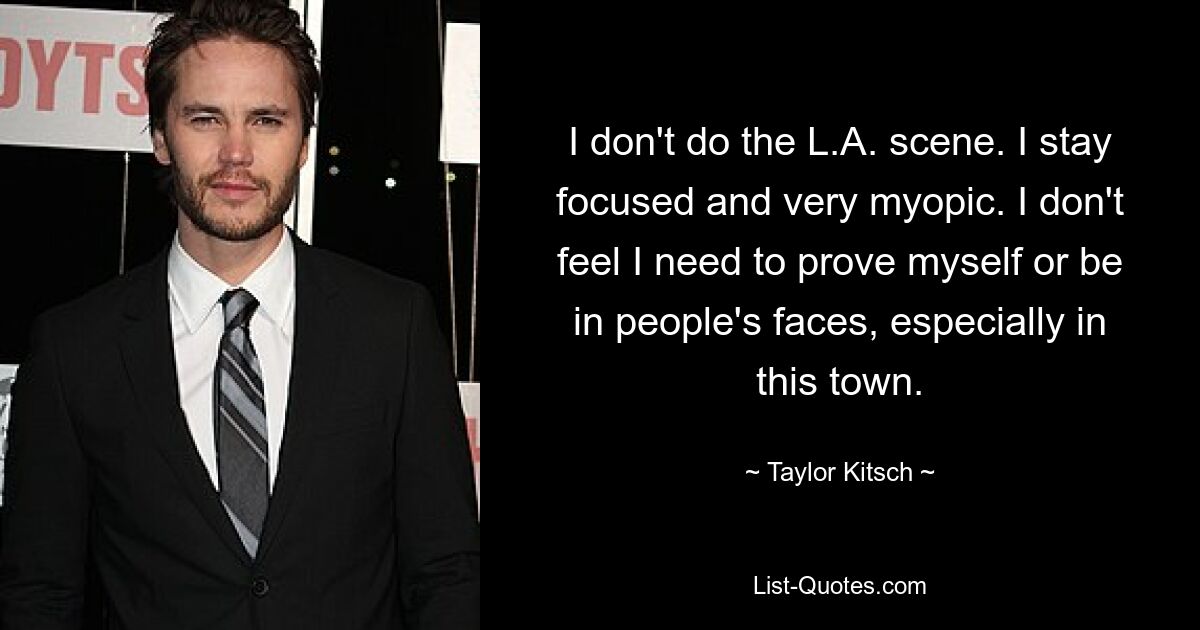 I don't do the L.A. scene. I stay focused and very myopic. I don't feel I need to prove myself or be in people's faces, especially in this town. — © Taylor Kitsch