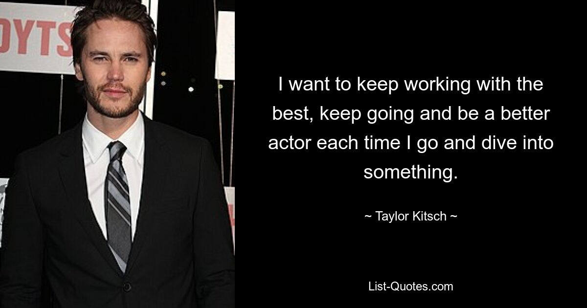 I want to keep working with the best, keep going and be a better actor each time I go and dive into something. — © Taylor Kitsch