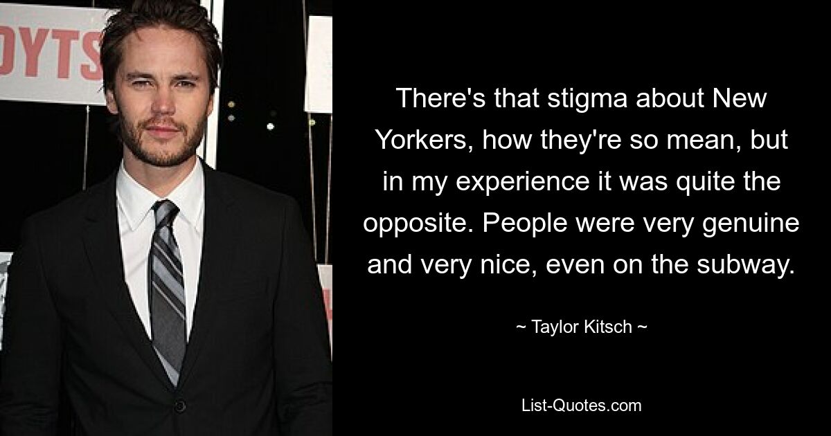 There's that stigma about New Yorkers, how they're so mean, but in my experience it was quite the opposite. People were very genuine and very nice, even on the subway. — © Taylor Kitsch