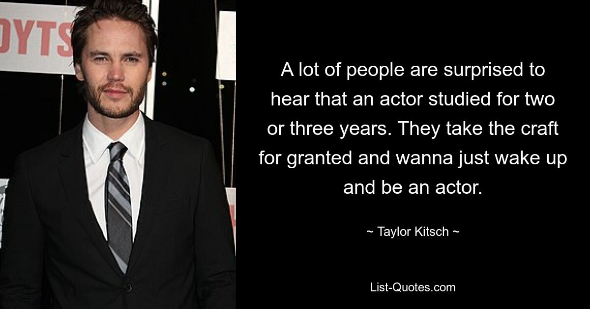 A lot of people are surprised to hear that an actor studied for two or three years. They take the craft for granted and wanna just wake up and be an actor. — © Taylor Kitsch