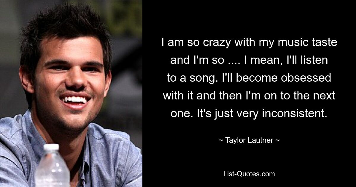 I am so crazy with my music taste and I'm so .... I mean, I'll listen to a song. I'll become obsessed with it and then I'm on to the next one. It's just very inconsistent. — © Taylor Lautner