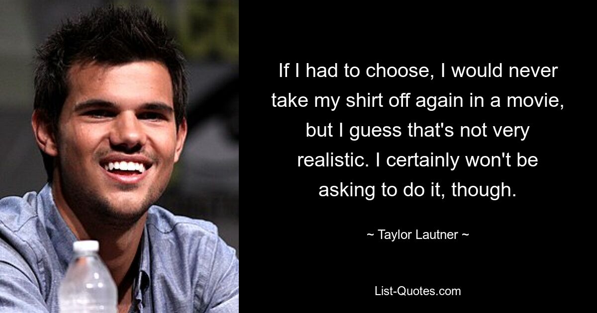 If I had to choose, I would never take my shirt off again in a movie, but I guess that's not very realistic. I certainly won't be asking to do it, though. — © Taylor Lautner