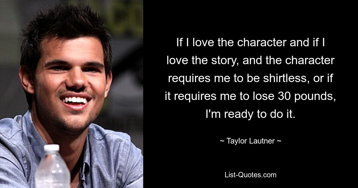 If I love the character and if I love the story, and the character requires me to be shirtless, or if it requires me to lose 30 pounds, I'm ready to do it. — © Taylor Lautner