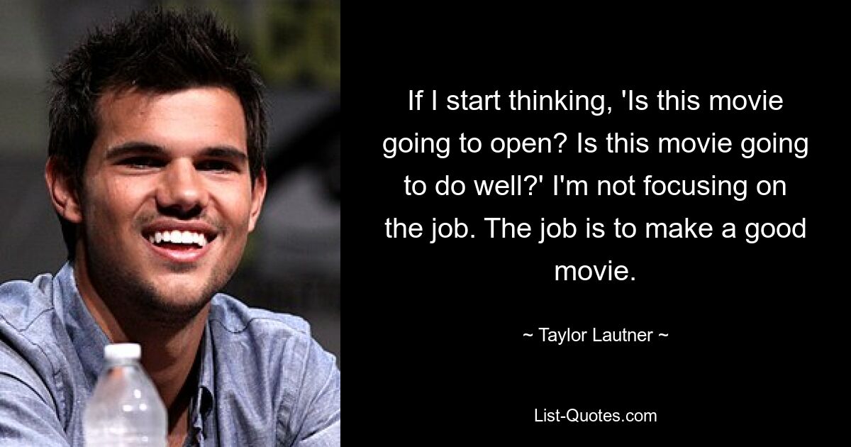 If I start thinking, 'Is this movie going to open? Is this movie going to do well?' I'm not focusing on the job. The job is to make a good movie. — © Taylor Lautner