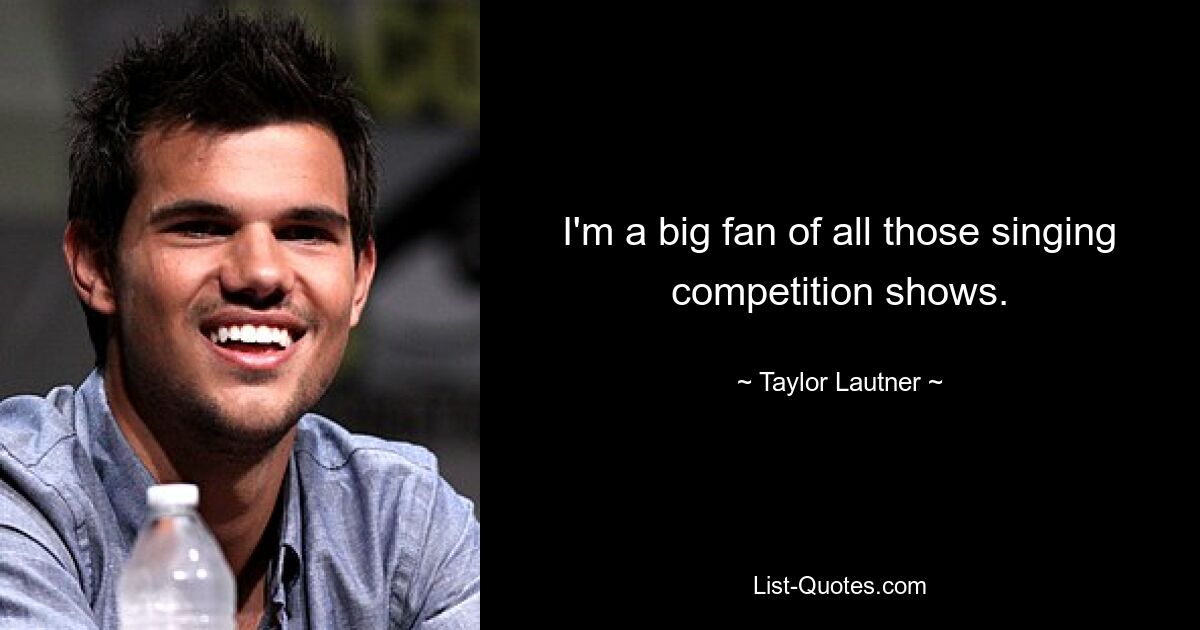 I'm a big fan of all those singing competition shows. — © Taylor Lautner