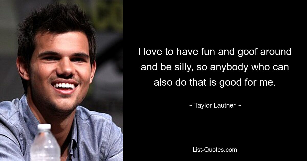 I love to have fun and goof around and be silly, so anybody who can also do that is good for me. — © Taylor Lautner