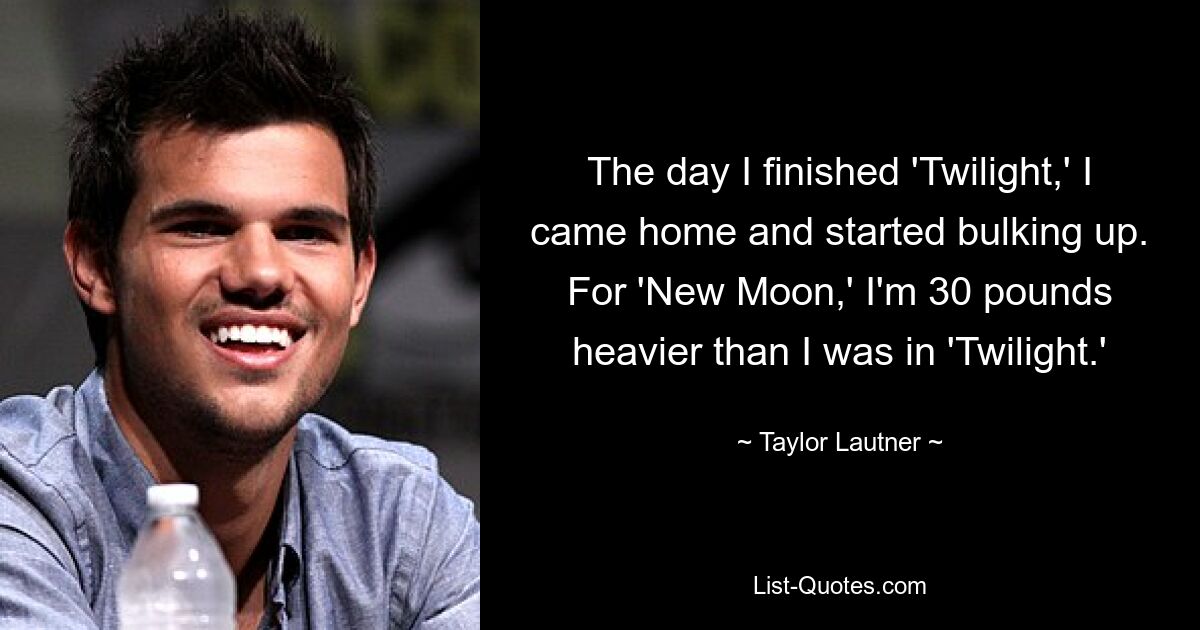 The day I finished 'Twilight,' I came home and started bulking up. For 'New Moon,' I'm 30 pounds heavier than I was in 'Twilight.' — © Taylor Lautner