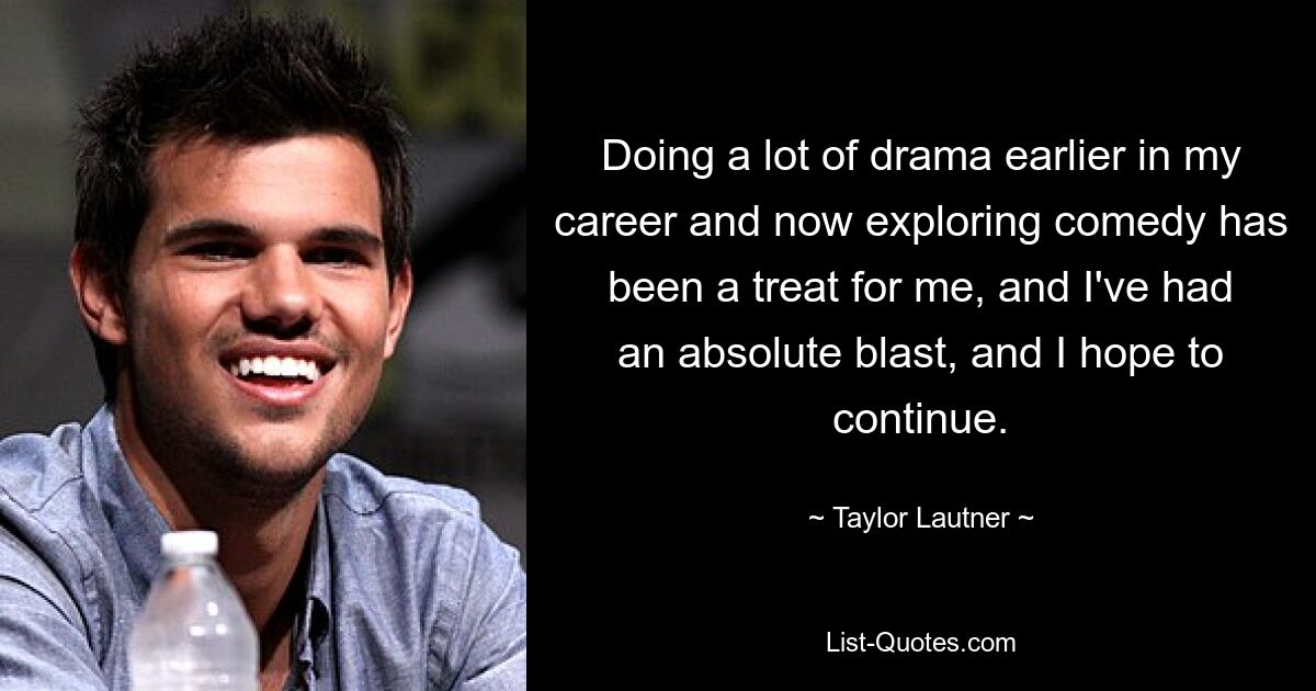 Doing a lot of drama earlier in my career and now exploring comedy has been a treat for me, and I've had an absolute blast, and I hope to continue. — © Taylor Lautner