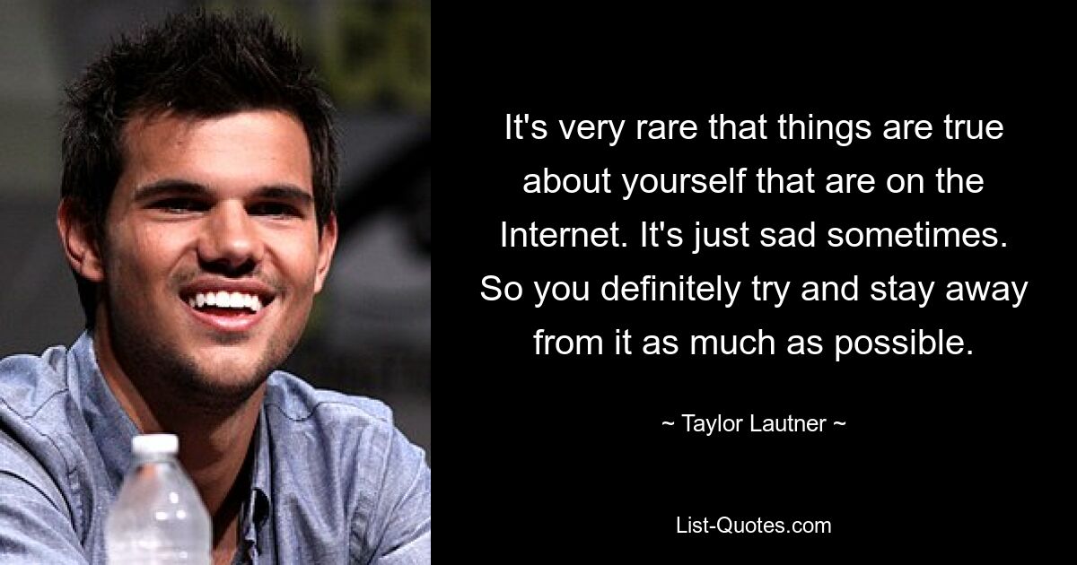 It's very rare that things are true about yourself that are on the Internet. It's just sad sometimes. So you definitely try and stay away from it as much as possible. — © Taylor Lautner