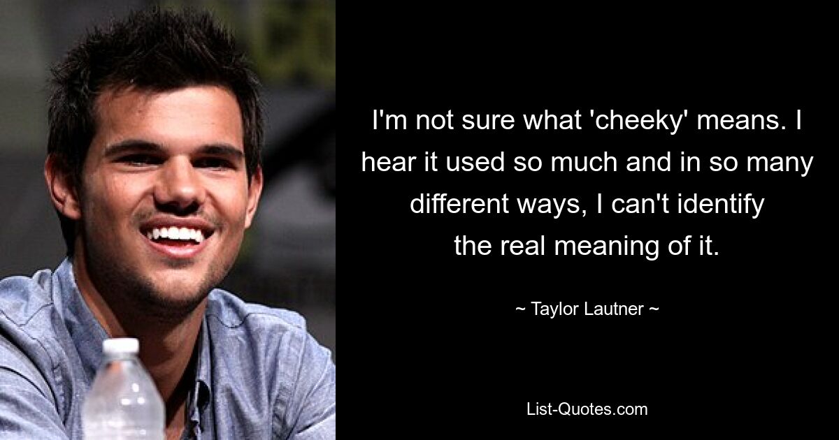 I'm not sure what 'cheeky' means. I hear it used so much and in so many different ways, I can't identify the real meaning of it. — © Taylor Lautner