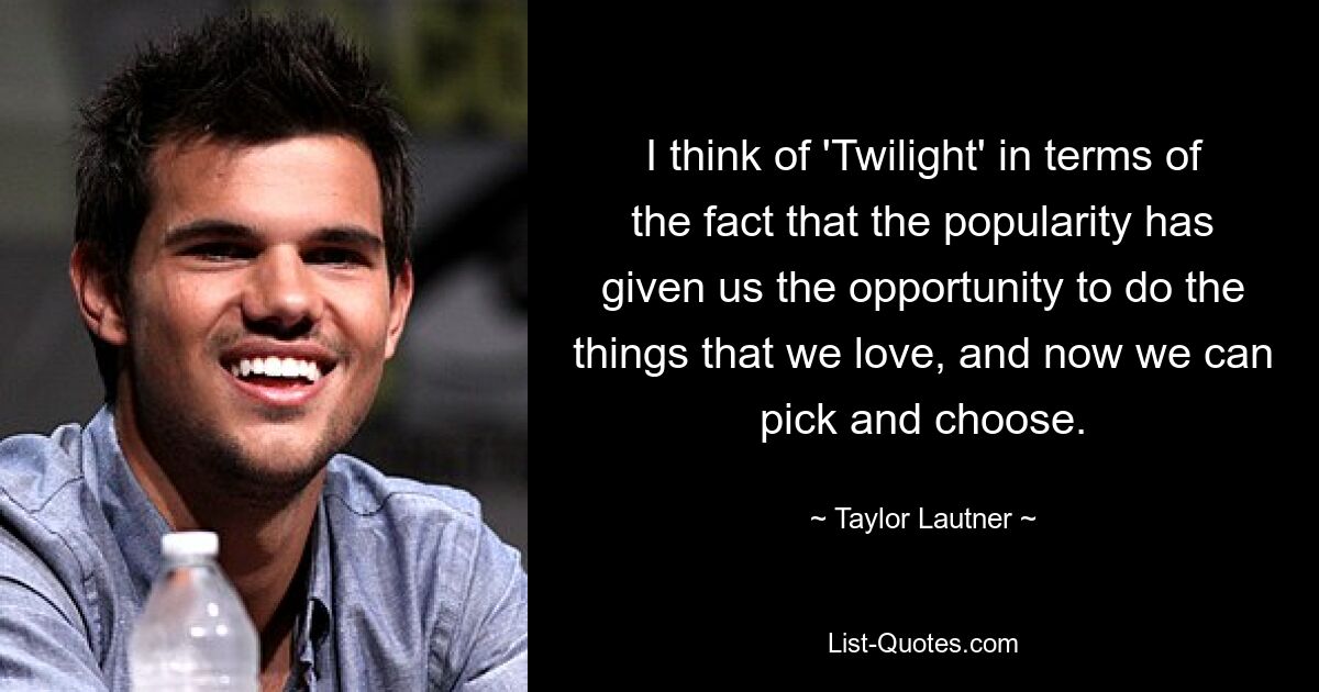 I think of 'Twilight' in terms of the fact that the popularity has given us the opportunity to do the things that we love, and now we can pick and choose. — © Taylor Lautner